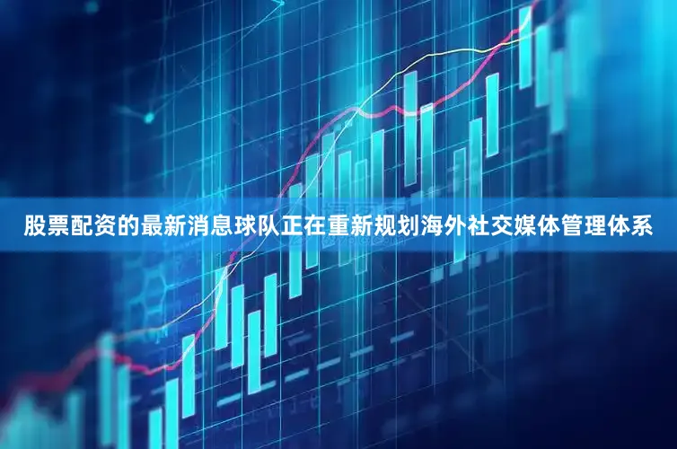 股票配资的最新消息球队正在重新规划海外社交媒体管理体系