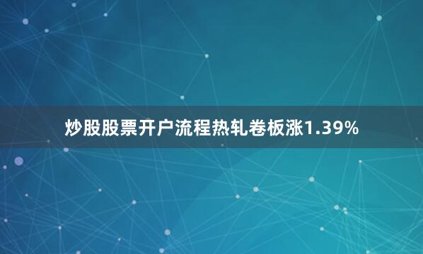 炒股股票开户流程热轧卷板涨1.39%