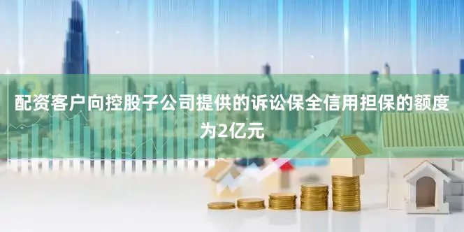 配资客户向控股子公司提供的诉讼保全信用担保的额度为2亿元
