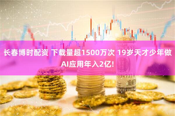 长春博时配资 下载量超1500万次 19岁天才少年做AI应用年入2亿!