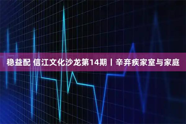 稳益配 信江文化沙龙第14期丨辛弃疾家室与家庭