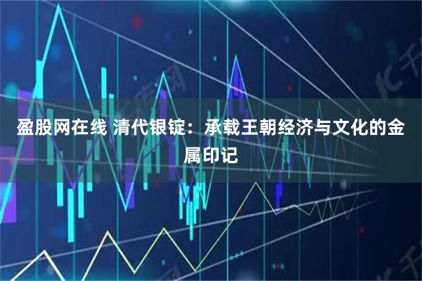盈股网在线 清代银锭：承载王朝经济与文化的金属印记