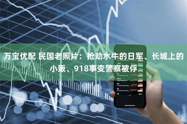 万宝优配 民国老照片：抢劫水牛的日军、长城上的小贩、918事变警察被俘