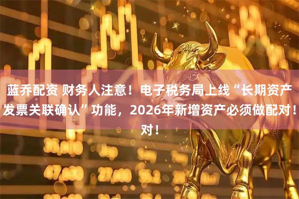 蓝乔配资 财务人注意！电子税务局上线“长期资产发票关联确认”功能，2026年新增资产必须做配对！