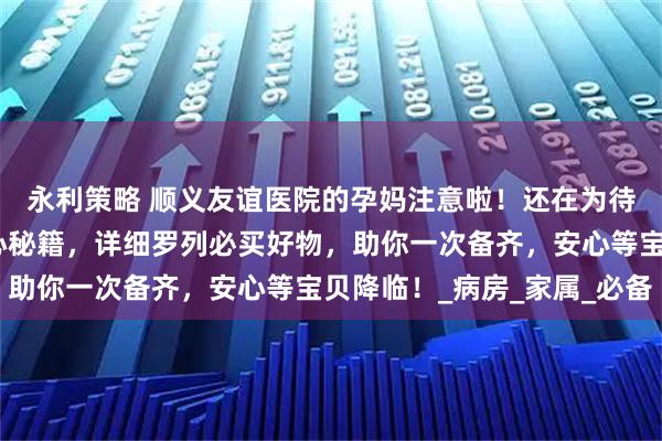 永利策略 顺义友谊医院的孕妈注意啦!还在为待产包发愁?这里有贴心秘籍,详细罗列必买好物,助你一次备齐,安心等宝贝降临!_病房_家属_必备