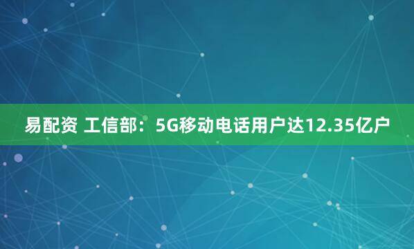 易配资 工信部:5G移动电话用户达12.35亿户
