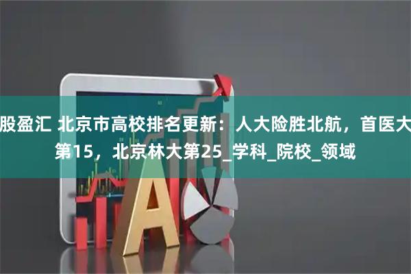 股盈汇 北京市高校排名更新:人大险胜北航,首医大第15,北京林大第25_学科_院校_领域