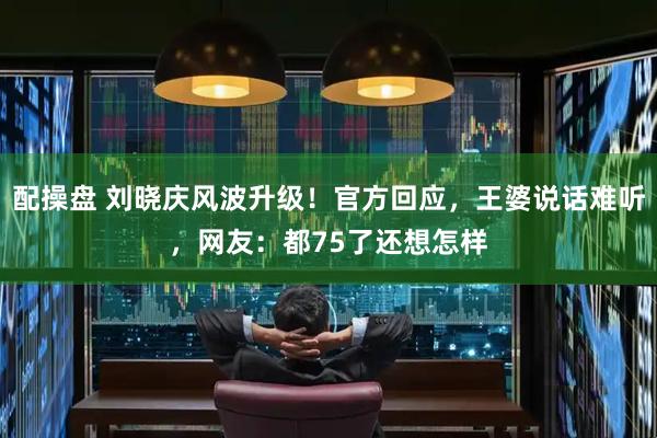配操盘 刘晓庆风波升级！官方回应，王婆说话难听，网友：都75了还想怎样