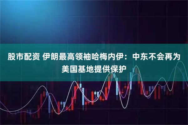 股市配资 伊朗最高领袖哈梅内伊：中东不会再为美国基地提供保护