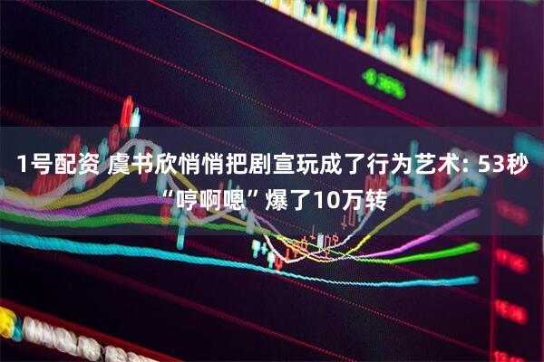 1号配资 虞书欣悄悄把剧宣玩成了行为艺术: 53秒“哼啊嗯”爆了10万转