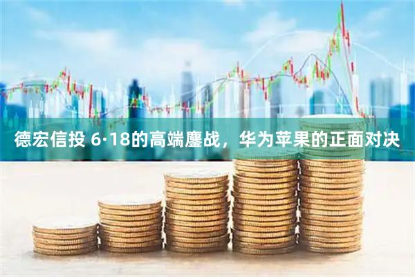 德宏信投 6·18的高端鏖战，华为苹果的正面对决