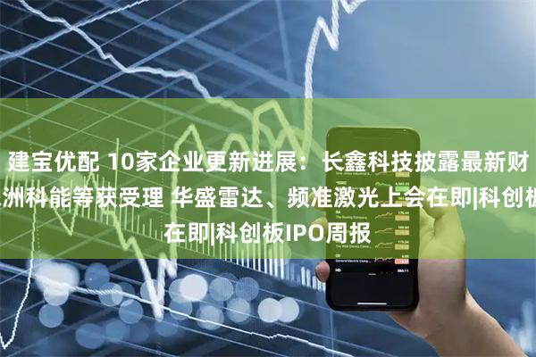 建宝优配 10家企业更新进展:长鑫科技披露最新财务数据 株洲科能等获受理 华盛雷达、频准激光上会在即|科创板IPO周报