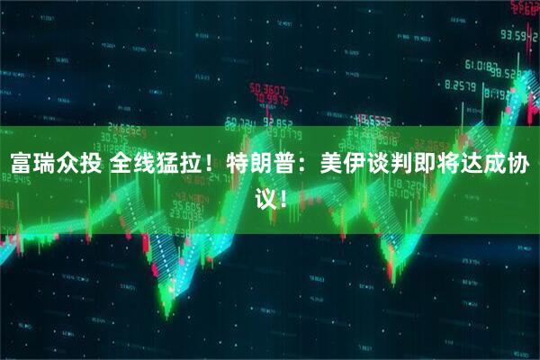 富瑞众投 全线猛拉！特朗普：美伊谈判即将达成协议！