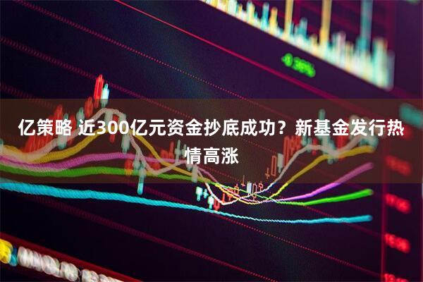 亿策略 近300亿元资金抄底成功？新基金发行热情高涨