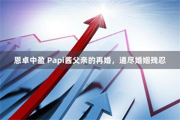 恩卓中盈 Papi酱父亲的再婚，道尽婚姻残忍