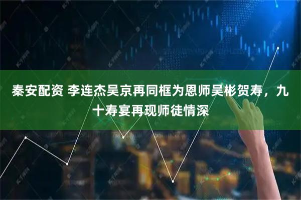 秦安配资 李连杰吴京再同框为恩师吴彬贺寿，九十寿宴再现师徒情深