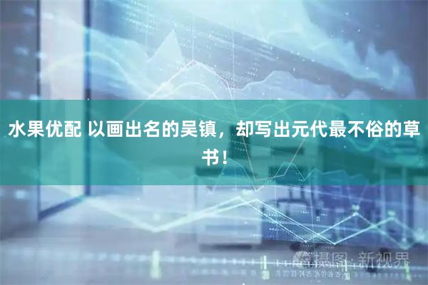水果优配 以画出名的吴镇,却写出元代最不俗的草书!
