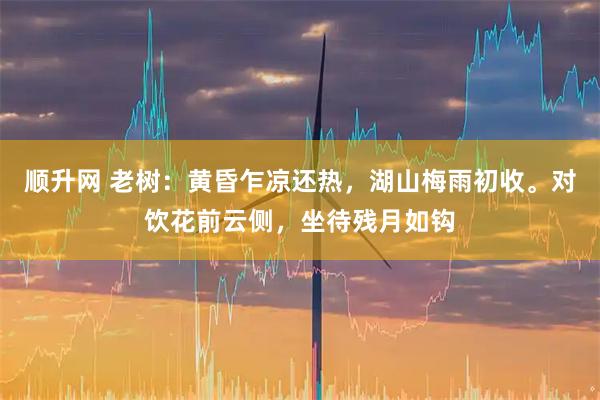 顺升网 老树:黄昏乍凉还热,湖山梅雨初收。对饮花前云侧,坐待残月如钩