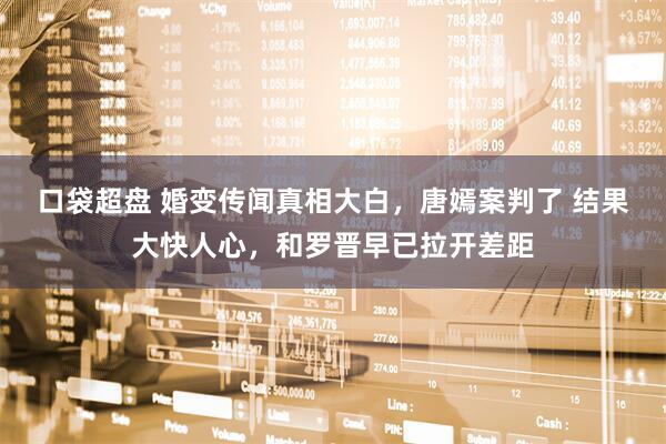 口袋超盘 婚变传闻真相大白，唐嫣案判了 结果大快人心，和罗晋早已拉开差距