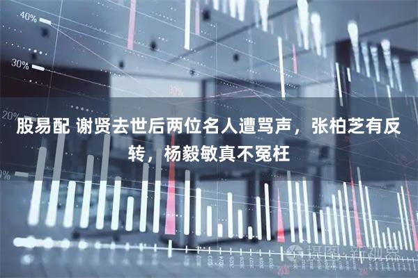 股易配 谢贤去世后两位名人遭骂声,张柏芝有反转,杨毅敏真不冤枉