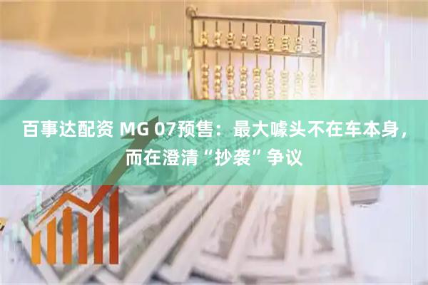 百事达配资 MG 07预售：最大噱头不在车本身，而在澄清“抄袭”争议