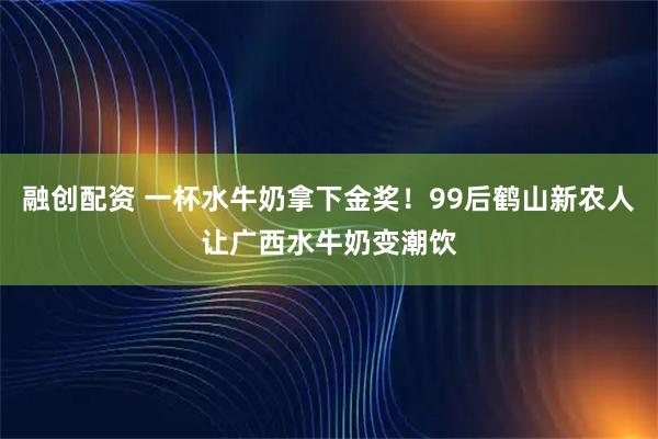 融创配资 一杯水牛奶拿下金奖！99后鹤山新农人让广西水牛奶变潮饮
